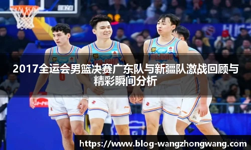 2017全运会男篮决赛广东队与新疆队激战回顾与精彩瞬间分析