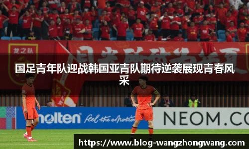 国足青年队迎战韩国亚青队期待逆袭展现青春风采